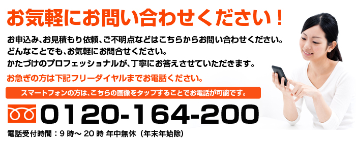 お気軽にお問い合わせください!お申込み、お見積もり依頼、ご不明点などはこちらからお問い合わせください。どんなことでも、お気軽にお問合せください。かたづけのプロフェッショナルが、丁寧にお答えさせていただきます。お急ぎの方は下記フリーダイヤルまでお電話ください。スマートフォンの方は、こちらの画像をタップすることでお電話が可能です。 フリーダイヤル：0120-164-200 電話受付時間：9時～20時 年中無休（年末年始除）